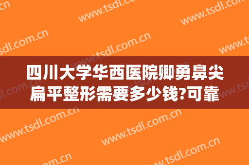四川大学华西医院卿勇鼻尖扁平整形需要多少钱?可靠吗?(四川大学华西医院美容整形)
