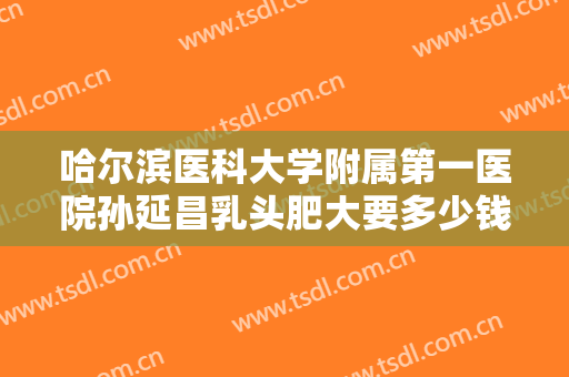 哈尔滨医科大学附属第一医院孙延昌乳头肥大要多少钱?好不好?