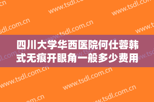 四川大学华西医院何仕蓉韩式无痕开眼角一般多少费用?靠谱吗?(四川华西医院整形科)