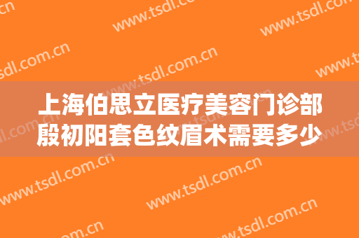上海伯思立医疗美容门诊部殷初阳套色纹眉术需要多少费用?怎么样?(上海伯思立医疗美容门诊部案例)