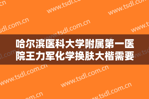 哈尔滨医科大学附属第一医院王力军化学换肤大楷需要多少钱?有哪些优势?