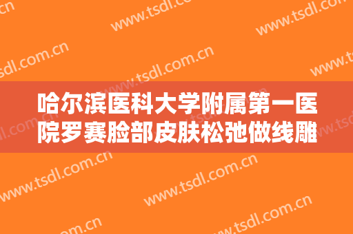 哈尔滨医科大学附属第一医院罗赛脸部皮肤松弛做线雕提升价钱?靠谱吗?