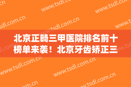 北京正畸三甲医院排名前十榜单来袭！北京牙齿矫正三甲医院(北京三甲医院牙齿正畸费用)