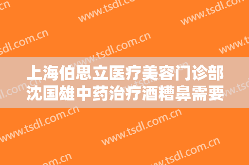 上海伯思立医疗美容门诊部沈国雄中药治疗酒糟鼻需要多少费用?贵不贵?