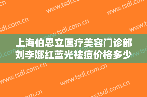 上海伯思立医疗美容门诊部刘李娜红蓝光祛痘价格多少钱?有哪些优势?