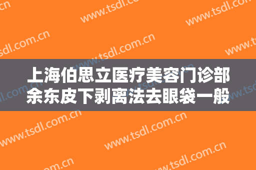 上海伯思立医疗美容门诊部余东皮下剥离法去眼袋一般价位是多少?怎么样?