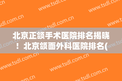 北京正颌手术医院排名揭晓！北京颌面外科医院排名(正颌手术医院排行)