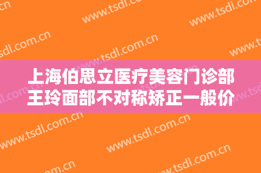 上海伯思立医疗美容门诊部王玲面部不对称矫正一般价位是多少钱?好不好?