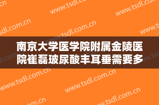 南京大学医学院附属金陵医院崔磊玻尿酸丰耳垂需要多少费用?需要多久恢复?