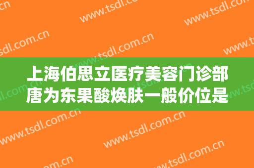 上海伯思立医疗美容门诊部唐为东果酸焕肤一般价位是多少?好不好?(上海做果酸换肤的医院)