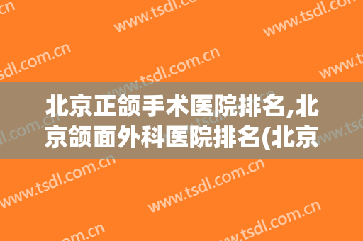 北京正颌手术医院排名,北京颌面外科医院排名(北京正颌手术好的医院)