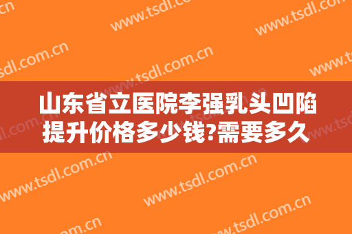 山东省立医院李强乳头凹陷提升价格多少钱?需要多久恢复?