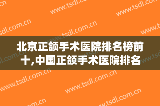 北京正颌手术医院排名榜前十,中国正颌手术医院排名(做正畸正颌手术全国医院排名)