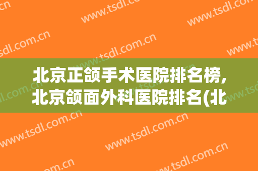 北京正颌手术医院排名榜,北京颌面外科医院排名(北京哪家医院正颌手术最好)