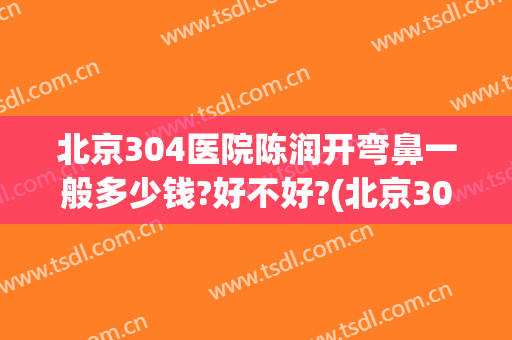 北京304医院陈润开弯鼻一般多少钱?好不好?(北京304医院美容整形怎么样)