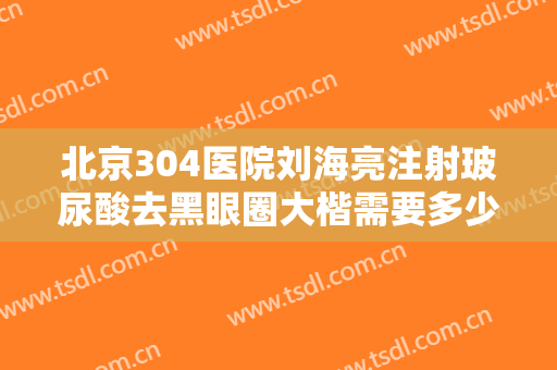 北京304医院刘海亮注射玻尿酸去黑眼圈大楷需要多少钱?怎么样?