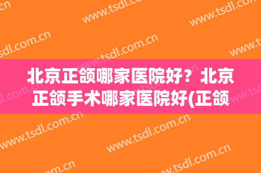 北京正颌哪家医院好？北京正颌手术哪家医院好(正颌手术哪个医院好)