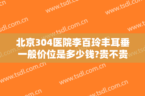 北京304医院李百玲丰耳垂一般价位是多少钱?贵不贵?