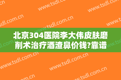 北京304医院李大伟皮肤磨削术治疗酒渣鼻价钱?靠谱吗?