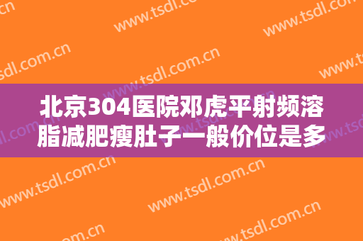 北京304医院邓虎平射频溶脂减肥瘦肚子一般价位是多少费用?可靠吗?