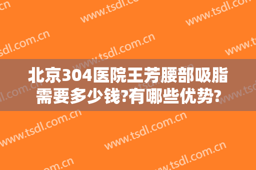 北京304医院王芳腰部吸脂需要多少钱?有哪些优势?