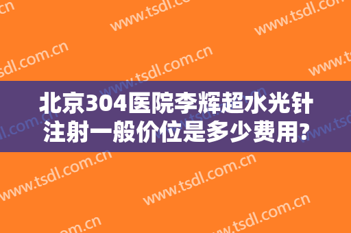 北京304医院李辉超水光针注射一般价位是多少费用?好不好?