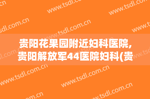 贵阳花果园附近妇科医院,贵阳解放军44医院妇科(贵阳市解放军44医院官网)