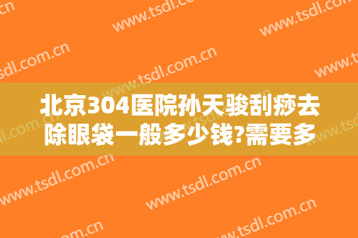 北京304医院孙天骏刮痧去除眼袋一般多少钱?需要多久恢复?