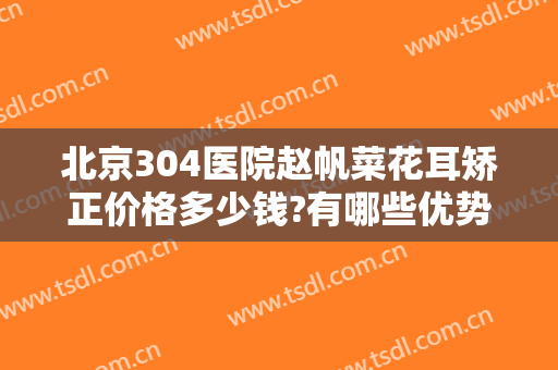 北京304医院赵帆菜花耳矫正价格多少钱?有哪些优势?
