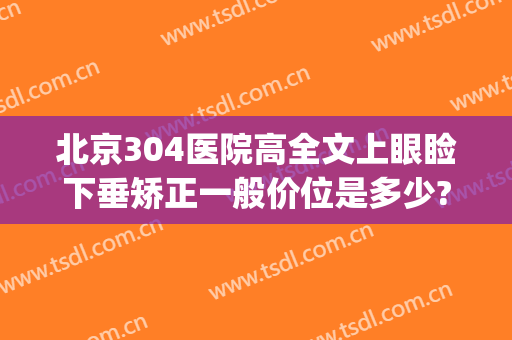 北京304医院高全文上眼睑下垂矫正一般价位是多少?怎么样?(北京304医院双眼皮)