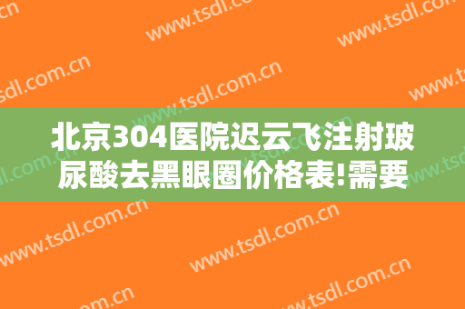 北京304医院迟云飞注射玻尿酸去黑眼圈价格表!需要多久恢复?