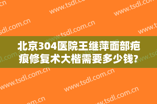 北京304医院王继萍面部疤痕修复术大楷需要多少钱?效果怎么样?