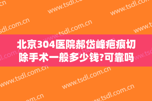 北京304医院郝岱峰疤痕切除手术一般多少钱?可靠吗?(北京304医院郝岱峰疤痕切除手术一般多少钱?可靠吗价格)