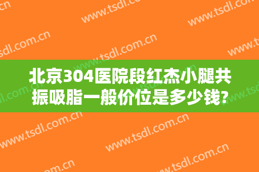北京304医院段红杰小腿共振吸脂一般价位是多少钱?可靠吗?