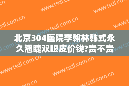 北京304医院李翰林韩式永久翘睫双眼皮价钱?贵不贵?