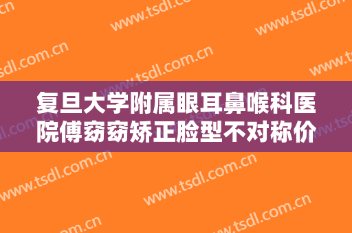 复旦大学附属眼耳鼻喉科医院傅窈窈矫正脸型不对称价格?可靠吗?