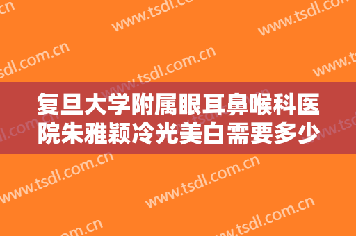 复旦大学附属眼耳鼻喉科医院朱雅颖冷光美白需要多少费用?需要多久恢复?
