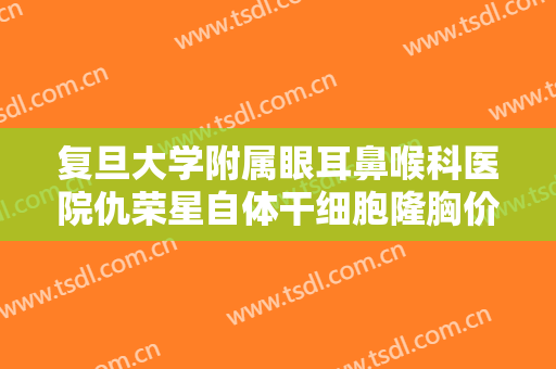 复旦大学附属眼耳鼻喉科医院仇荣星自体干细胞隆胸价格?怎么样?