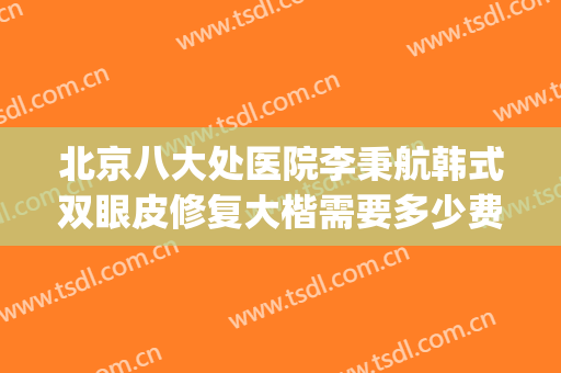 北京八大处医院李秉航韩式双眼皮修复大楷需要多少费用?怎么样?(好大夫北京八大处整形医院)