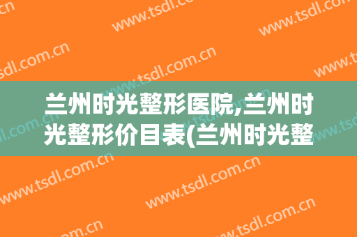 兰州时光整形医院,兰州时光整形价目表(兰州时光整形医院有几家)