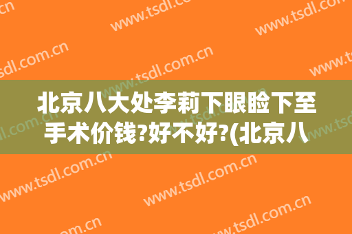 北京八大处李莉下眼睑下至手术价钱?好不好?(北京八大处能做眼睑下至吗)