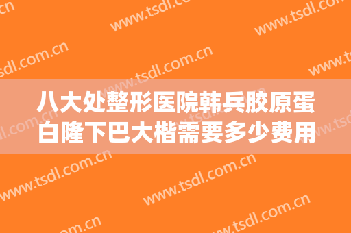 八大处整形医院韩兵胶原蛋白隆下巴大楷需要多少费用?有哪些优势?(北京八大处正颌手术价格)