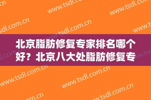 北京脂肪修复专家排名哪个好？北京八大处脂肪修复专家(全国脂肪修复最好的专家)