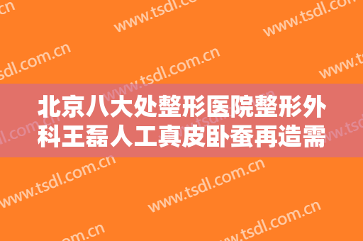 北京八大处整形医院整形外科王磊人工真皮卧蚕再造需要多少钱?好不好?