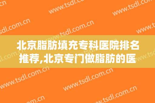 北京脂肪填充专科医院排名推荐,北京专门做脂肪的医院(北京脂肪填充医院排名哪个好)