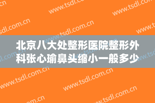 北京八大处整形医院整形外科张心瑜鼻头缩小一般多少费用?怎么样?(全国整形外科医院)