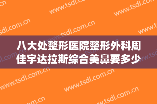 八大处整形医院整形外科周佳宇达拉斯综合美鼻要多少钱?可靠吗?(最佳整形医院)