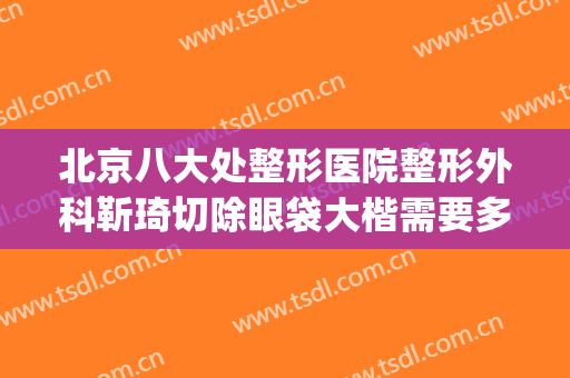 北京八大处整形医院整形外科靳琦切除眼袋大楷需要多少钱?怎么样?(北京最出名的眼部整形医生)