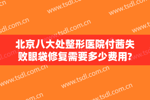 北京八大处整形医院付茜失败眼袋修复需要多少费用?有哪些优势?