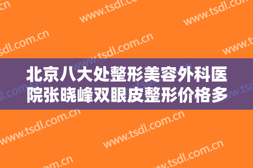 北京八大处整形美容外科医院张晓峰双眼皮整形价格多少钱?效果怎么样?